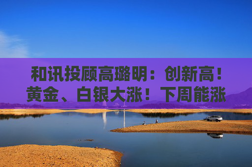和讯投顾高璐明：创新高！黄金、白银大涨！下周能涨吗？