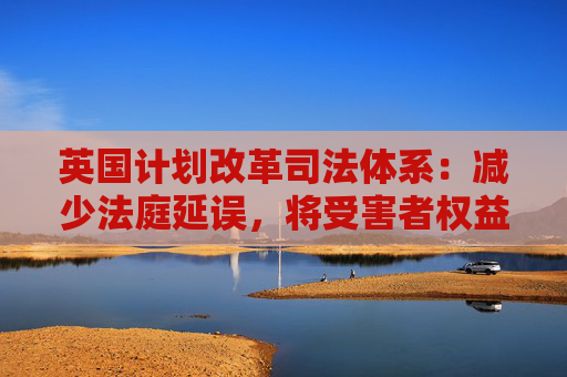 英国计划改革司法体系:减少法庭延误,将受害者权益置于优先地位