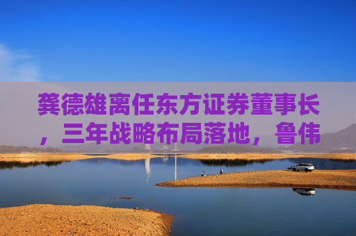 龚德雄离任东方证券董事长，三年战略布局落地，鲁伟铭代行职责