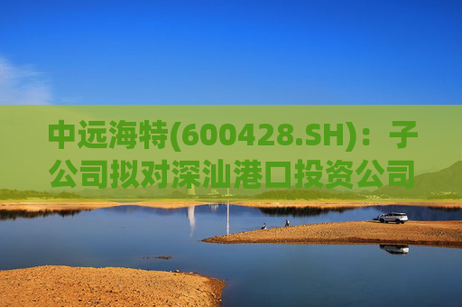 中远海特(600428.SH)：子公司拟对深汕港口投资公司进行增资入股