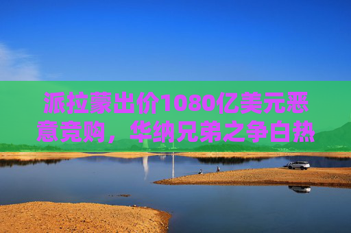 派拉蒙出价1080亿美元恶意竞购，华纳兄弟之争白热化