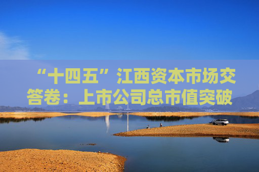 “十四五”江西资本市场交答卷：上市公司总市值突破1万亿，现金分红额增长134%