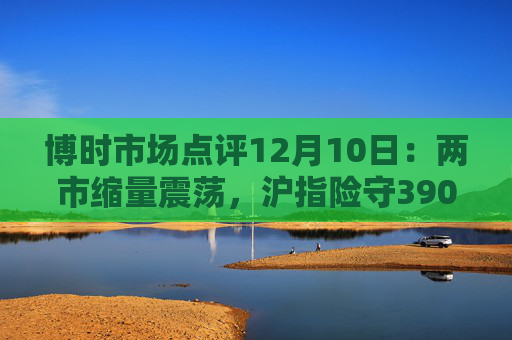 博时市场点评12月10日：两市缩量震荡，沪指险守3900点  第1张