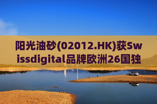 阳光油砂(02012.HK)获Swissdigital品牌欧洲26国独家授权