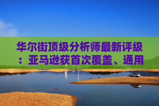 华尔街顶级分析师最新评级：亚马逊获首次覆盖、通用电气能源升级  第1张