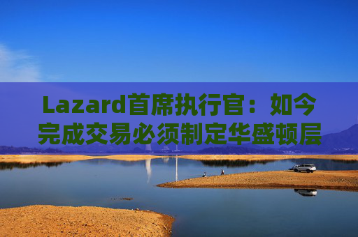 Lazard首席执行官：如今完成交易必须制定华盛顿层面的策略  第1张