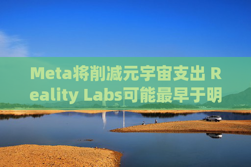 Meta将削减元宇宙支出 Reality Labs可能最早于明年1月裁员