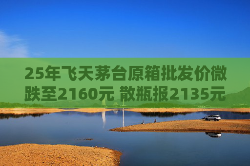 25年飞天茅台原箱批发价微跌至2160元 散瓶报2135元