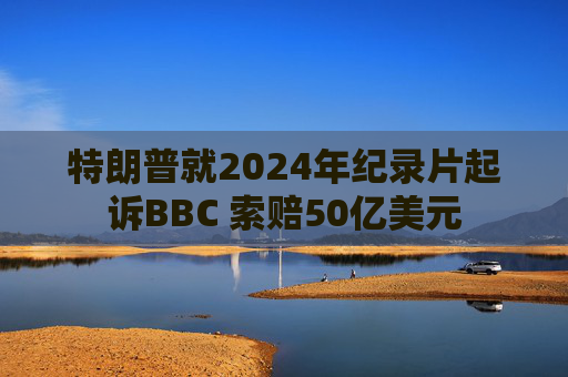特朗普就2024年纪录片起诉BBC 索赔50亿美元