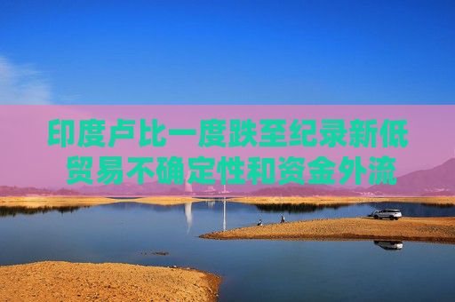 印度卢比一度跌至纪录新低 贸易不确定性和资金外流令市场情绪承压