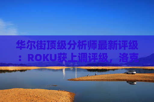 华尔街顶级分析师最新评级：ROKU获上调评级，洛克希德遭下调