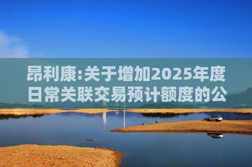 昂利康:关于增加2025年度日常关联交易预计额度的公告