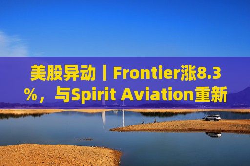 美股异动丨Frontier涨8.3%，与Spirit Aviation重新启动合并谈判