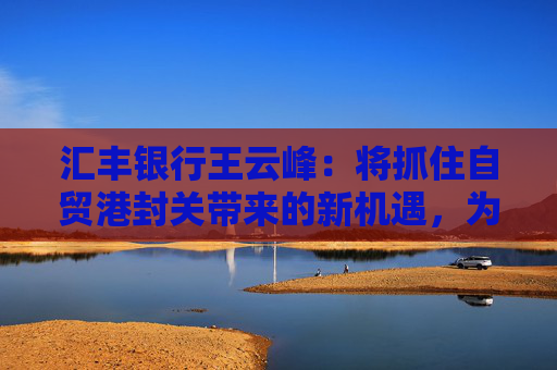 汇丰银行王云峰：将抓住自贸港封关带来的新机遇，为打造世界一流自贸港发挥金融桥梁作用