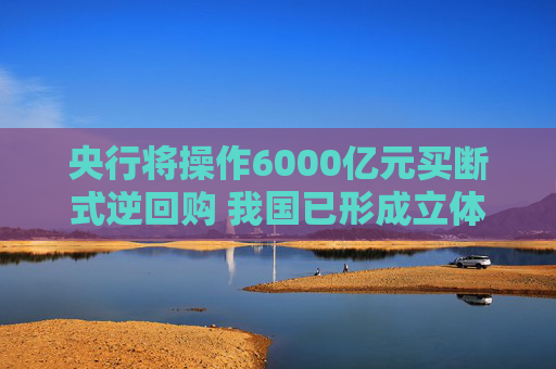 央行将操作6000亿元买断式逆回购 我国已形成立体化的流动性管理工具体系