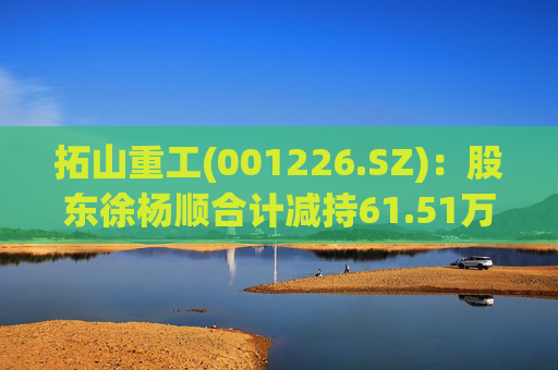 拓山重工(001226.SZ):股东徐杨顺合计减持61.51万股公司股份