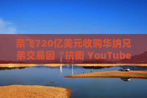 奈飞720亿美元收购华纳兄弟交易因“抗衡 YouTube”说辞遭质疑 第1张 奈飞720亿美元收购华纳兄弟交易因“抗衡 YouTube”说辞遭质疑 第1张