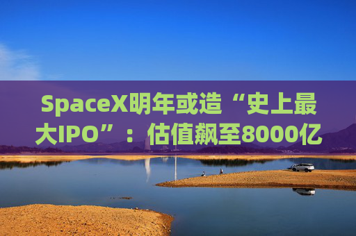 SpaceX明年或造“史上最大IPO”：估值飙至8000亿美元，目标冲击1.5万亿天价