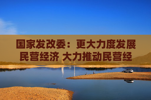 国家发改委：更大力度发展民营经济 大力推动民营经济促进法配套制度建设