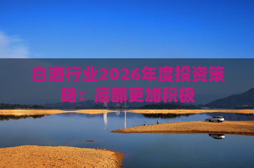 白酒行业2026年度投资策略：底部更加积极