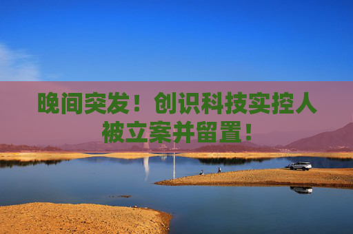 晚间突发！创识科技实控人被立案并留置！  第1张