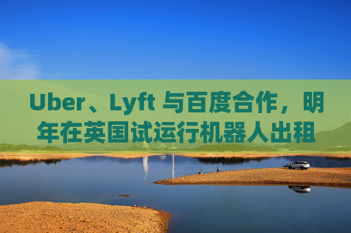 Uber、Lyft 与百度合作，明年在英国试运行机器人出租车