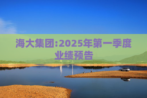 海大集团:2025年第一季度业绩预告  第1张