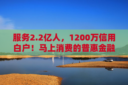 服务2.2亿人,1200万信用白户!马上消费的普惠金融实践