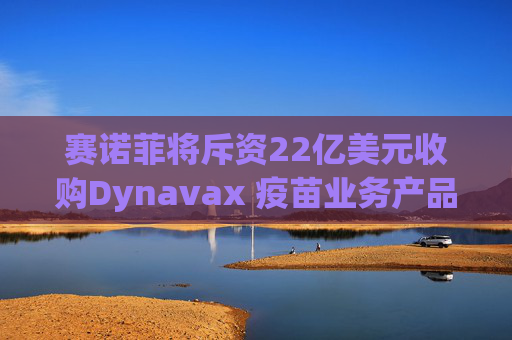 赛诺菲将斥资22亿美元收购Dynavax 疫苗业务产品线将新增带状疱疹疫苗