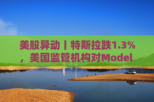 美股异动丨特斯拉跌1.3%，美国监管机构对Model 3展开缺陷调查
