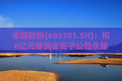 永臻股份(603381.SH):拟6亿元增资全资子公司永臻芜湖