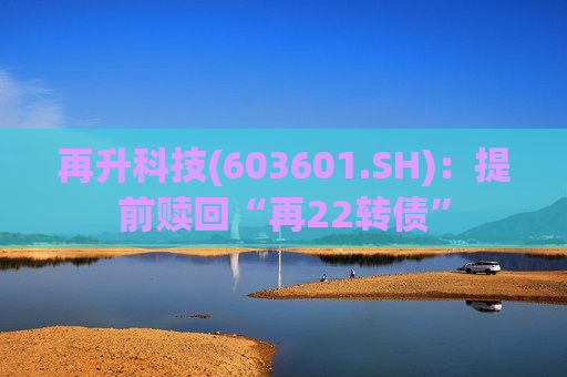 再升科技(603601.SH):提前赎回“再22转债”