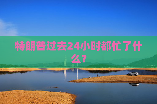 特朗普过去24小时都忙了什么?