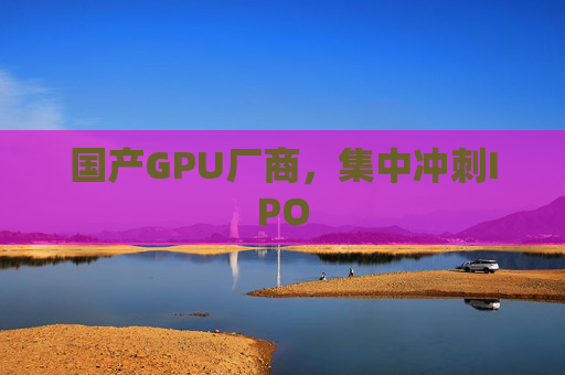 国产GPU厂商，集中冲刺IPO