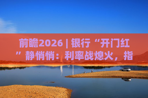 前瞻2026 | 银行“开门红”静悄悄:利率战熄火,指标考核硝烟四起 第1张 前瞻2026 | 银行“开门红”静悄悄:利率战熄火,指标考核硝烟四起 第1张