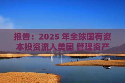 报告：2025 年全球国有资本投资流入美国 管理资产规模突破60万亿美元创历史新高