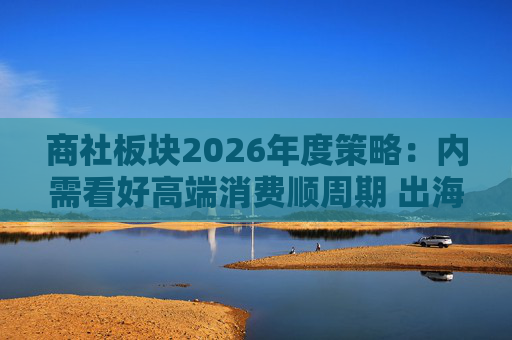 商社板块2026年度策略：内需看好高端消费顺周期 出海关注龙头Α