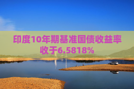 印度10年期基准国债收益率收于6.5818%