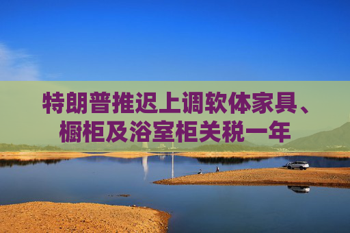 特朗普推迟上调软体家具、橱柜及浴室柜关税一年