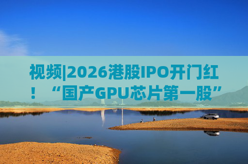 视频|2026港股IPO开门红！“国产GPU芯片第一股”壁仞首挂盘中翻倍！