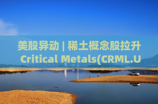 美股异动 | 稀土概念股拉升 Critical Metals(CRML.US)涨超13%