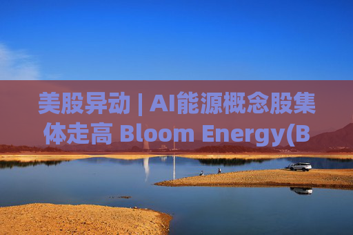 美股异动 | AI能源概念股集体走高 Bloom Energy(BE.US)涨超8%