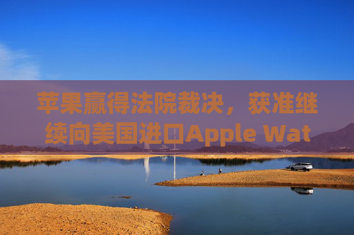苹果赢得法院裁决，获准继续向美国进口Apple Watch