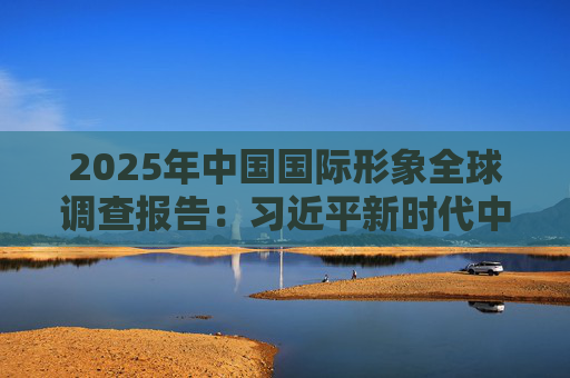 2025年中国国际形象全球调查报告：习近平新时代中国特色社会主义思想获国际社会高度认同 国际社会对华好感度持续提升