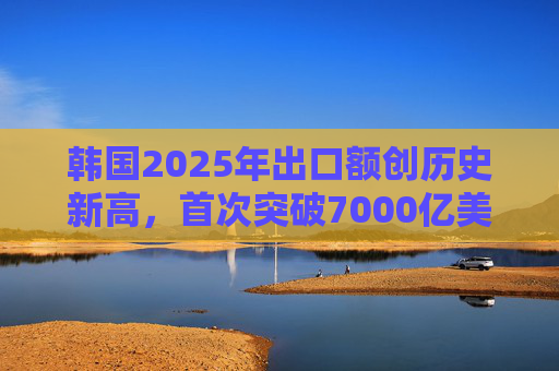 韩国2025年出口额创历史新高，首次突破7000亿美元