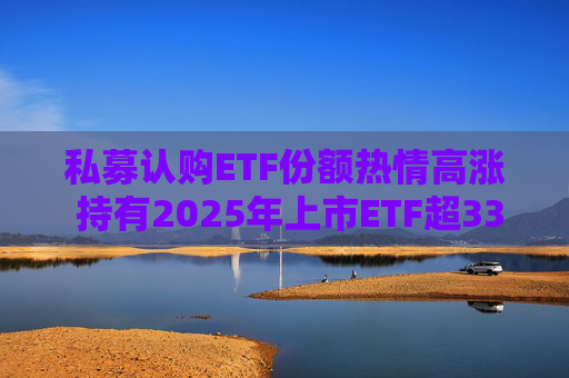 私募认购ETF份额热情高涨 持有2025年上市ETF超33亿份