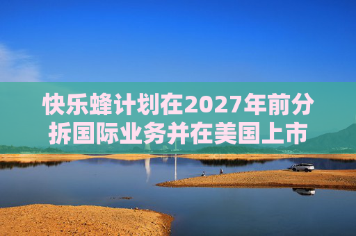 快乐蜂计划在2027年前分拆国际业务并在美国上市