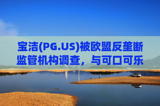 宝洁(PG.US)被欧盟反垄断监管机构调查，与可口可乐(KO.US)同时遭到突击检查