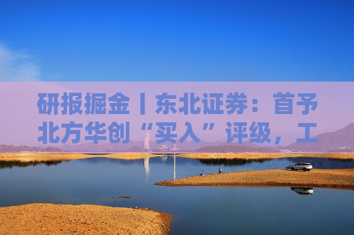 研报掘金丨东北证券：首予北方华创“买入”评级，工艺覆盖度及市场占有率持续稳步攀升