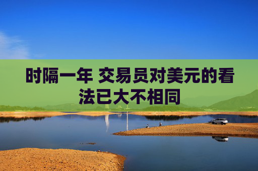 时隔一年 交易员对美元的看法已大不相同